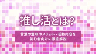 推し活とは？言葉の意味やメリット・活動内容を初心者向けに徹底解説